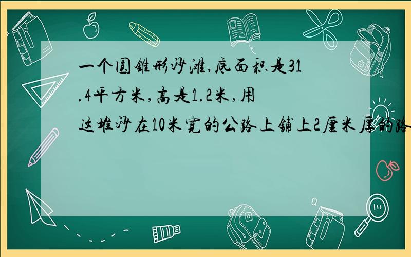 一个圆锥形沙滩,底面积是31.4平方米,高是1.2米,用这堆沙在10米宽的公路上铺上2厘米厚的路面,能铺多少