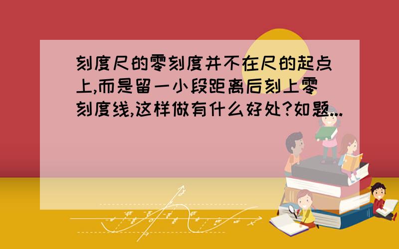 刻度尺的零刻度并不在尺的起点上,而是留一小段距离后刻上零刻度线,这样做有什么好处?如题...