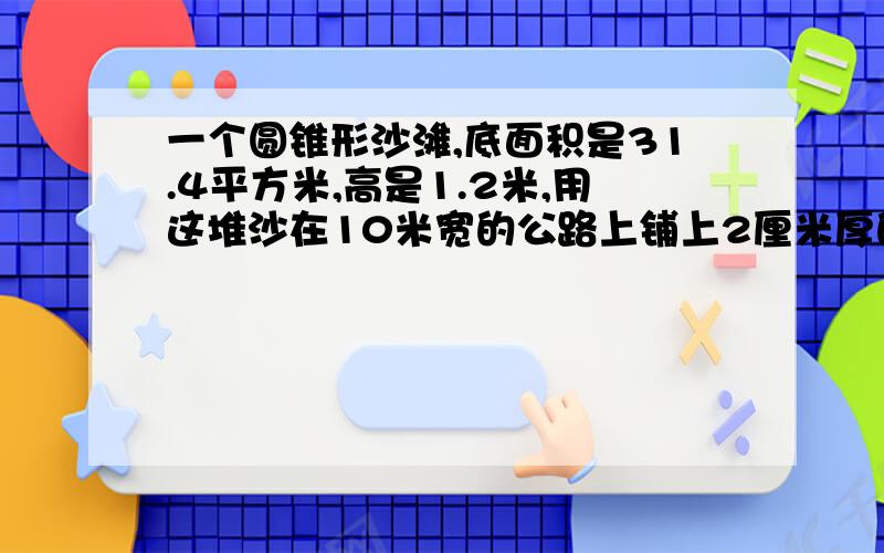 一个圆锥形沙滩,底面积是31.4平方米,高是1.2米,用这堆沙在10米宽的公路上铺上2厘米厚的路面,能铺多少米?注意单位