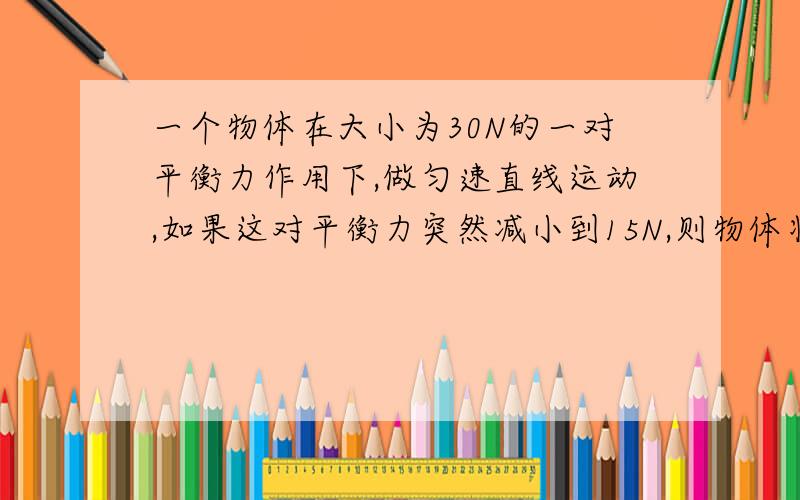 一个物体在大小为30N的一对平衡力作用下,做匀速直线运动,如果这对平衡力突然减小到15N,则物体将A,B,速度减慢后,仍然做匀速直线运动C,仍然以原来的速度做匀速直线运动D,速度减小到原来的