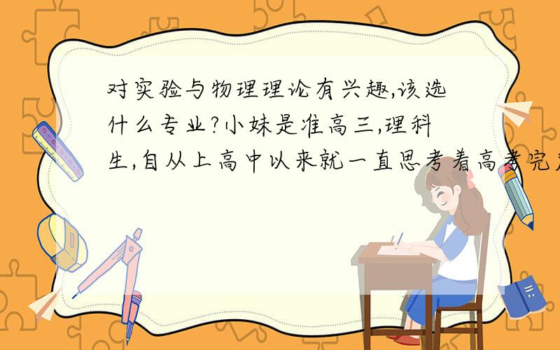 对实验与物理理论有兴趣,该选什么专业?小妹是准高三,理科生,自从上高中以来就一直思考着高考完后选专业的问题.由于有前车之鉴,我想快点定下我的目标.对物理或化学实验非常感兴趣（首