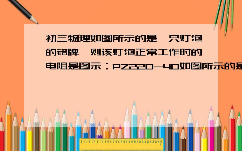 初三物理如图所示的是一只灯泡的铭牌,则该灯泡正常工作时的电阻是图示：PZ220-40如图所示的是一只灯泡的铭牌,则该灯泡正常工作时的电阻是___欧,正常工作时通过它的电流是___A,正常工作10h