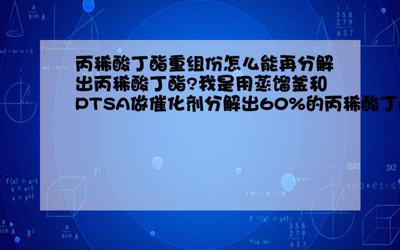 丙稀酸丁酯重组份怎么能再分解出丙稀酸丁酯?我是用蒸馏釜和PTSA做催化剂分解出60%的丙稀酸丁酯.但是分解出的产物中有白色的乳化物.5个小时后乳化物产生沉淀.不知道是什么东西.这种乳化