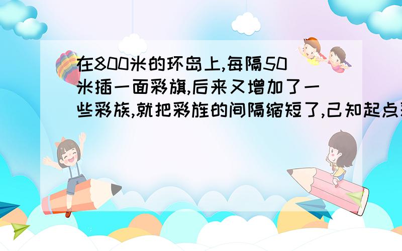 在800米的环岛上,每隔50米插一面彩旗,后来又增加了一些彩族,就把彩旌的间隔缩短了,己知起点彩旗不动,重新插完后发现,一共有4面彩旗没动,现在彩旗的间隔是多少米?