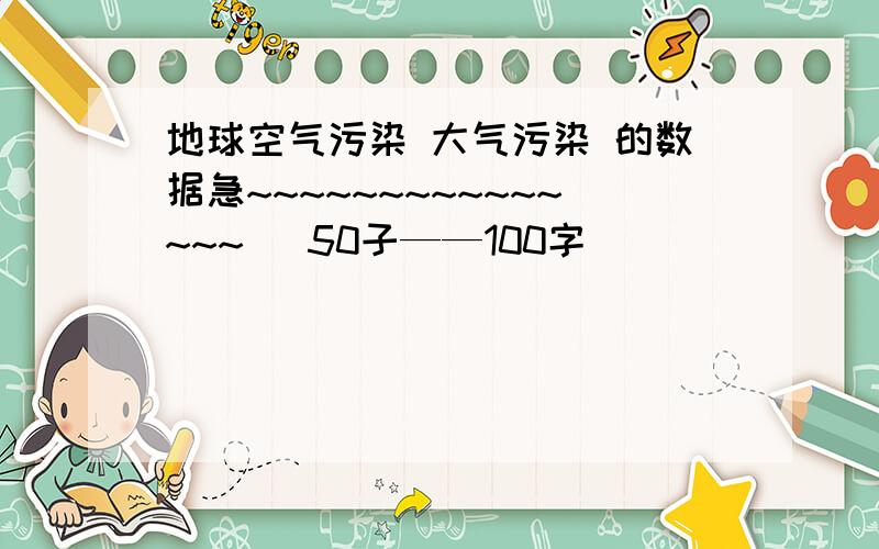 地球空气污染 大气污染 的数据急~~~~~~~~~~~~~~~   50子——100字