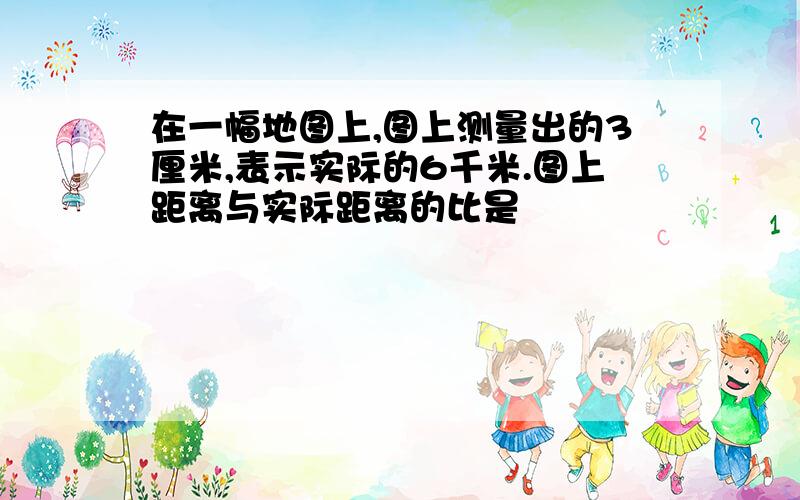 在一幅地图上,图上测量出的3厘米,表示实际的6千米.图上距离与实际距离的比是