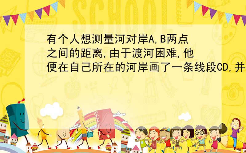 有个人想测量河对岸A,B两点之间的距离,由于渡河困难,他便在自己所在的河岸画了一条线段CD,并利用卷尺和测角仪巧妙地测出了待测两点间的距离.在测量的过程中,他只需测出（ ）A.四个角 B.