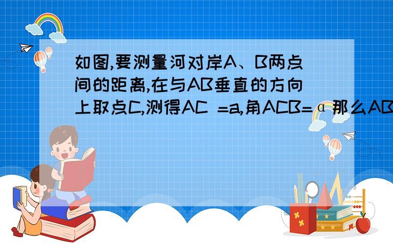 如图,要测量河对岸A、B两点间的距离,在与AB垂直的方向上取点C,测得AC =a,角ACB=α那么AB=?