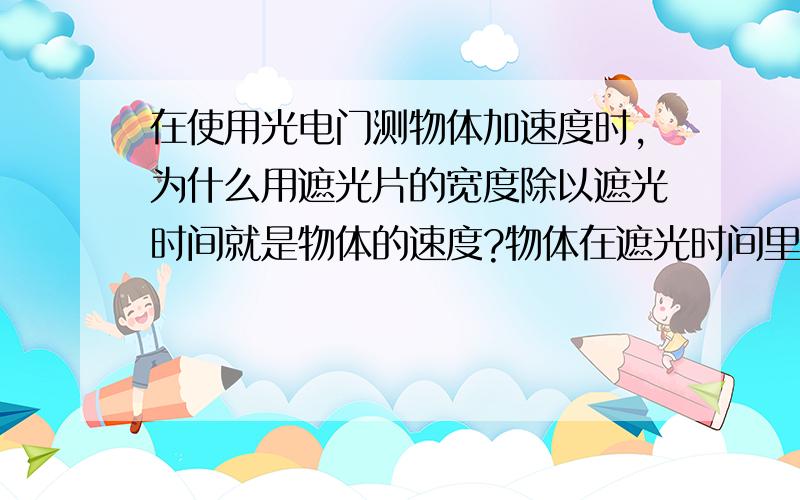 在使用光电门测物体加速度时,为什么用遮光片的宽度除以遮光时间就是物体的速度?物体在遮光时间里对应的位移为什么是遮光片的宽度?从什么时候开始算遮住光?是开始遮住部分光还是完全