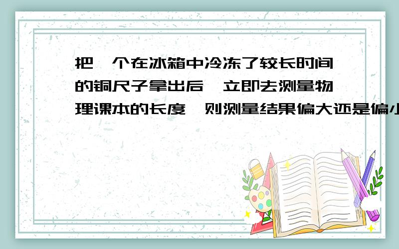 把一个在冰箱中冷冻了较长时间的铜尺子拿出后,立即去测量物理课本的长度,则测量结果偏大还是偏小