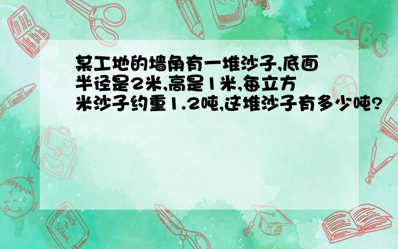 某工地的墙角有一堆沙子,底面半径是2米,高是1米,每立方米沙子约重1.2吨,这堆沙子有多少吨?