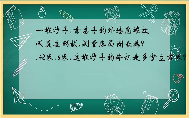 一堆沙子,靠房子的外墙角堆放成员追形状,测量底面周长为9.42米,5米,这堆沙子的体积是多少立方米?呃……本人数学很烂,讲的详细一点,最好把计算过程也写上!