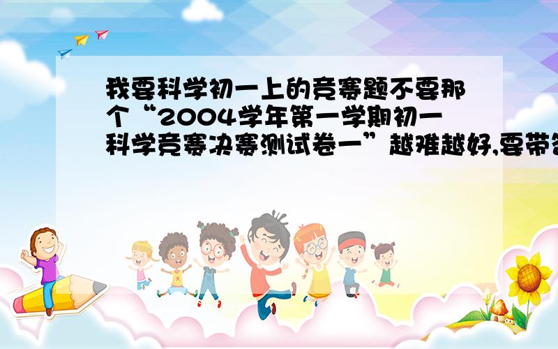 我要科学初一上的竞赛题不要那个“2004学年第一学期初一科学竞赛决赛测试卷一”越难越好,要带答案的,好的加分（要初一上的）