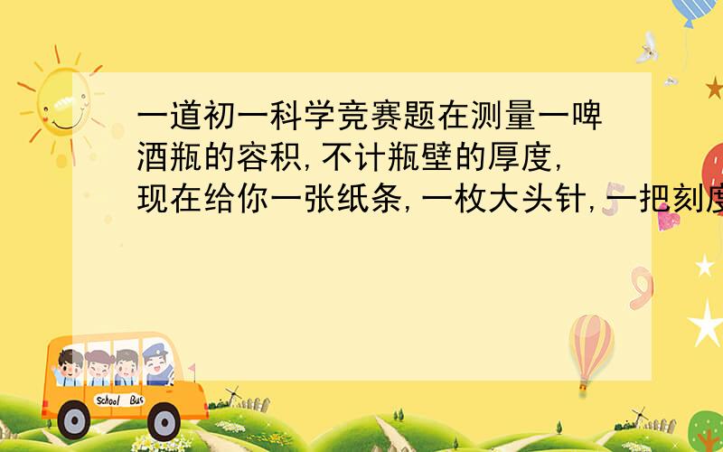 一道初一科学竞赛题在测量一啤酒瓶的容积,不计瓶壁的厚度,现在给你一张纸条,一枚大头针,一把刻度尺和适量的水,请写出（1）实验步骤； （2）计算公式.