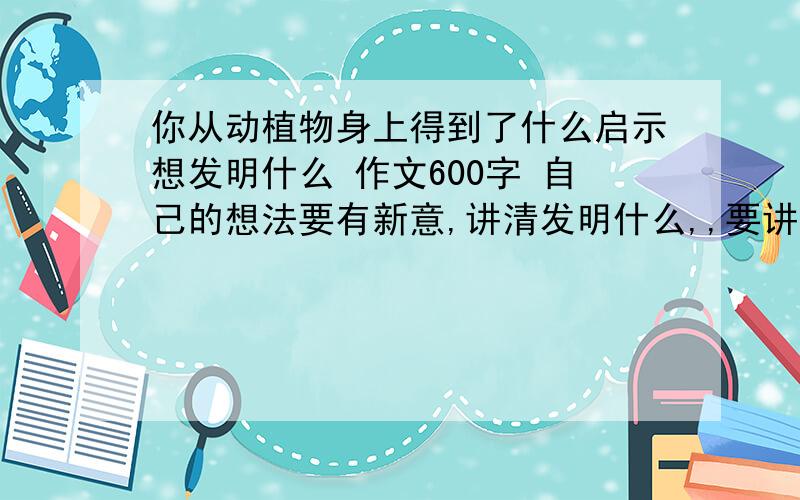 你从动植物身上得到了什么启示想发明什么 作文600字 自己的想法要有新意,讲清发明什么,,要讲清从什么身上发明的.