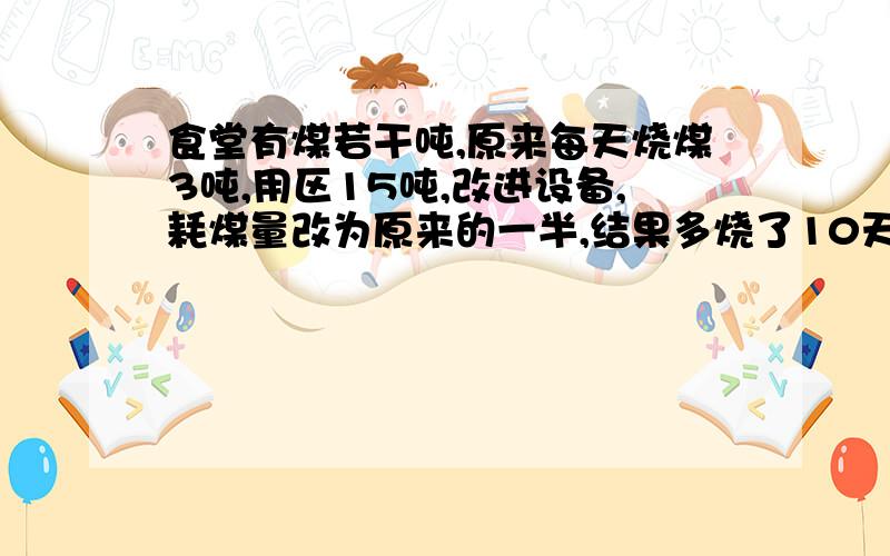 食堂有煤若干吨,原来每天烧煤3吨,用区15吨,改进设备,耗煤量改为原来的一半,结果多烧了10天,求原存煤量.是求方程呀