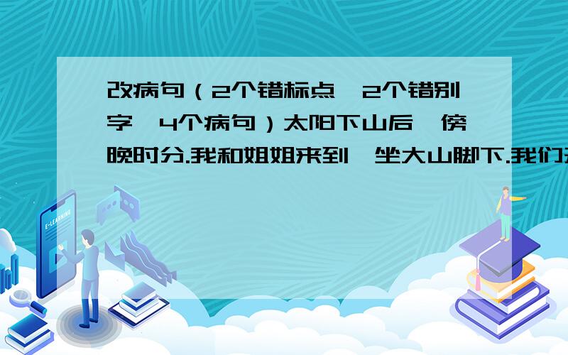 改病句（2个错标点,2个错别字,4个病句）太阳下山后,傍晚时分.我和姐姐来到一坐大山脚下.我们开始向上攀登.爬着爬着,我们看见周围开着一朵朵白花,真是五颜六色.攀到山腰,红花渐渐多起来