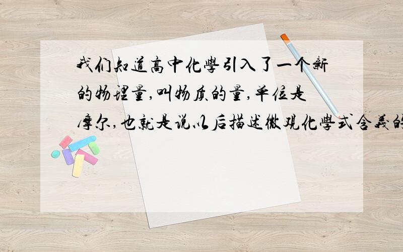 我们知道高中化学引入了一个新的物理量,叫物质的量,单位是摩尔,也就是说以后描述微观化学式含义的时候应该用多少mol粒子和多少mol粒子结合 而不是多少个粒子和多少个粒子结合,如2H2+O2