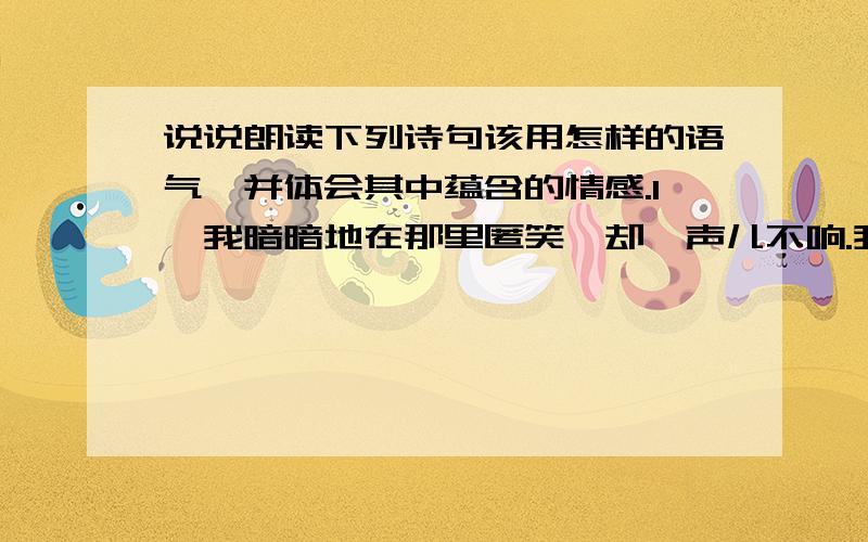 说说朗读下列诗句该用怎样的语气,并体会其中蕴含的情感.1、我暗暗地在那里匿笑,却一声儿不响.我要悄悄地开放花瓣儿,看着你工作.2、 你是荷叶,我是红莲,心中的雨点来了,除了你,谁是我在