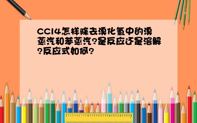 CCl4怎样除去溴化氢中的溴蒸汽和苯蒸汽?是反应还是溶解?反应式如何?