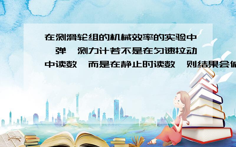 在测滑轮组的机械效率的实验中,弹簧测力计若不是在匀速拉动中读数,而是在静止时读数,则结果会偏小偏大麻烦大哥哥大姐姐帮我解释一下!