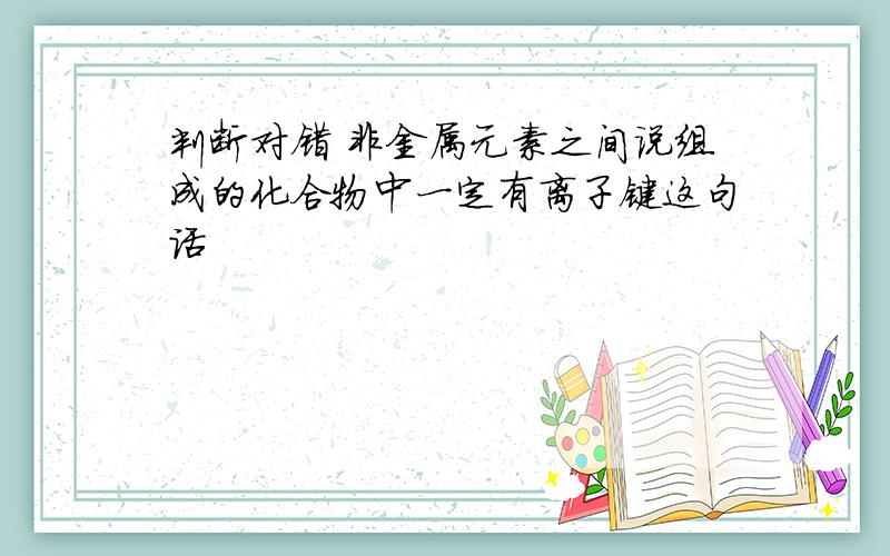 判断对错 非金属元素之间说组成的化合物中一定有离子键这句话