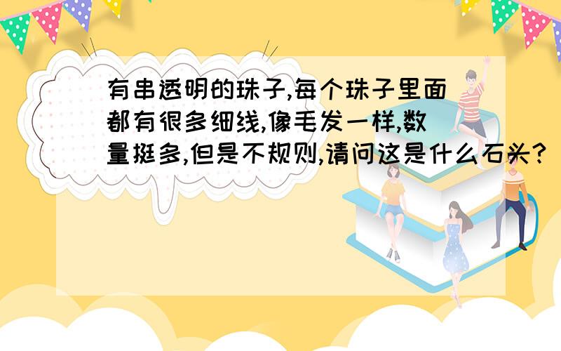 有串透明的珠子,每个珠子里面都有很多细线,像毛发一样,数量挺多,但是不规则,请问这是什么石头?