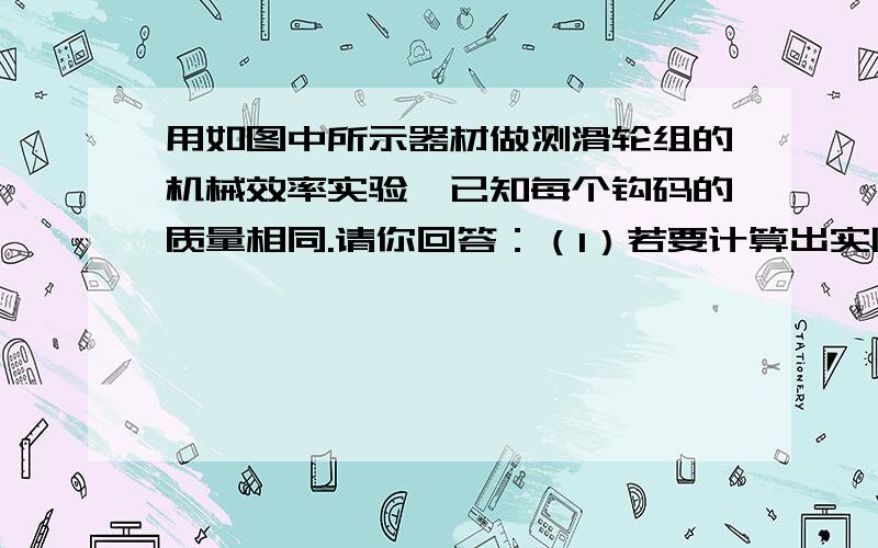 用如图中所示器材做测滑轮组的机械效率实验,已知每个钩码的质量相同.请你回答：（1）若要计算出实际过程中的有用功和总功,实验中还需要使用的测量工具是---（2）实验需要测量的物理