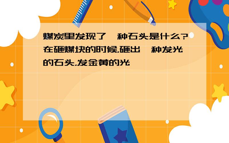 煤炭里发现了一种石头是什么?在砸煤块的时候，砸出一种发光的石头，发金黄的光