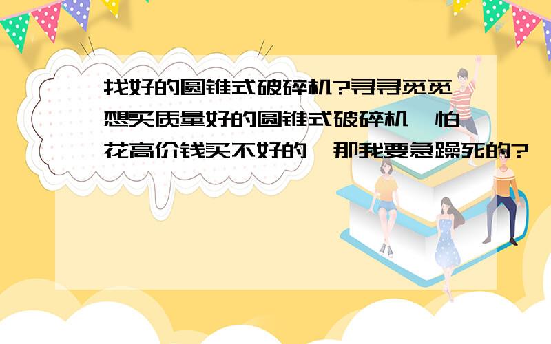 找好的圆锥式破碎机?寻寻觅觅想买质量好的圆锥式破碎机,怕花高价钱买不好的,那我要急躁死的?