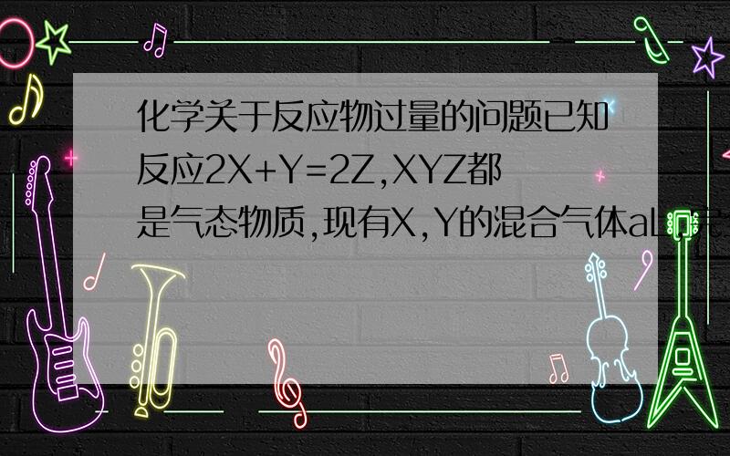 化学关于反应物过量的问题已知反应2X+Y=2Z,XYZ都是气态物质,现有X,Y的混合气体aL,完全反应后得到气体bL（体积均在标况下测得）1、如果X过量,原aL气体中X的体积为______2、如果Y过量,原aL气体中