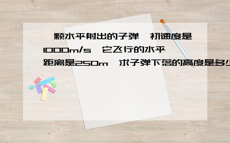 一颗水平射出的子弹,初速度是1000m/s,它飞行的水平距离是250m,求子弹下落的高度是多少?g取10m/(s^2)