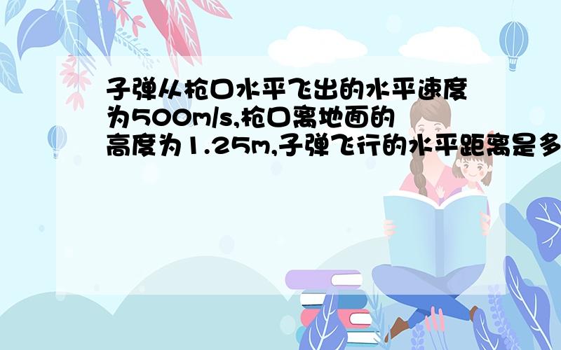 子弹从枪口水平飞出的水平速度为500m/s,枪口离地面的高度为1.25m,子弹飞行的水平距离是多少米?g=10m/s^