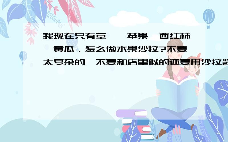 我现在只有草莓,苹果,西红柿,黄瓜．怎么做水果沙拉?不要太复杂的,不要和店里似的还要用沙拉酱什么的奶油什么的． 能用自己有的材料做起来,好吃就行了．如果好的话,我还能增加悬赏.