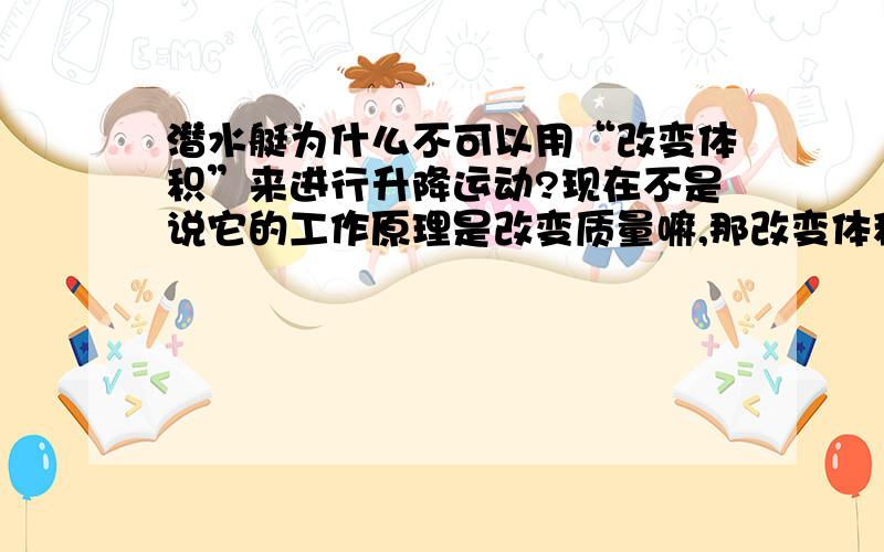 潜水艇为什么不可以用“改变体积”来进行升降运动?现在不是说它的工作原理是改变质量嘛,那改变体积呢?