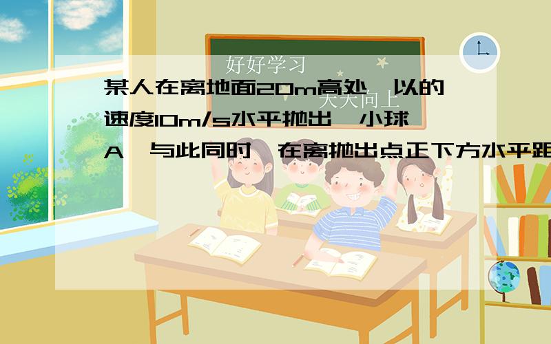 某人在离地面20m高处,以的速度10m/s水平抛出一小球A,与此同时,在离抛出点正下方水平距离10m(接上)处的地方,另一个竖直上抛一小球B,两球恰好在空中相遇,求:1.B球上抛的初速度,2.在相遇处,两