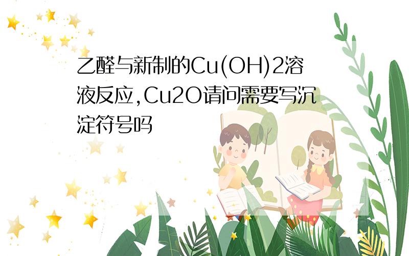 乙醛与新制的Cu(OH)2溶液反应,Cu2O请问需要写沉淀符号吗