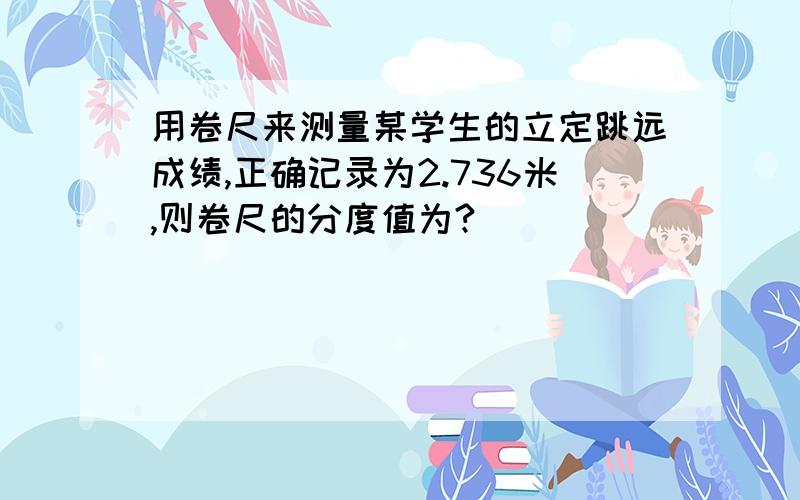 用卷尺来测量某学生的立定跳远成绩,正确记录为2.736米,则卷尺的分度值为?