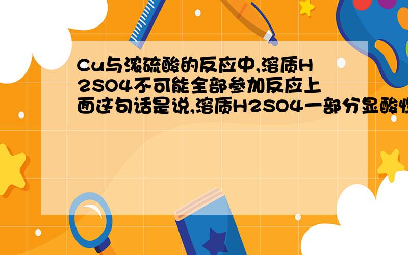 Cu与浓硫酸的反应中,溶质H2SO4不可能全部参加反应上面这句话是说,溶质H2SO4一部分显酸性,一部分显氧化性吗.还是由于某种原因,它们不可能全部反应