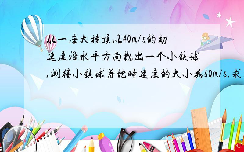 从一座大楼顶以40m/s的初速度沿水平方向抛出一个小铁球,测得小铁球着地时速度的大小为50m/s.求大楼高.（g取10m/s·2)不记空气阻力。