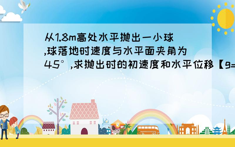 从1.8m高处水平抛出一小球,球落地时速度与水平面夹角为45°,求抛出时的初速度和水平位移【g=10m/s】