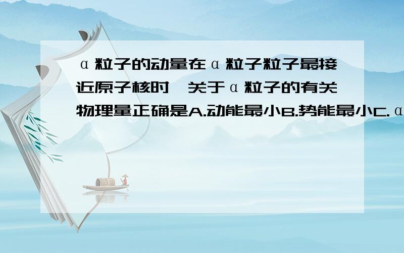 α粒子的动量在α粒子粒子最接近原子核时,关于α粒子的有关物理量正确是A.动能最小B.势能最小C.α粒子与金原子核组成的系统动量最小D.α粒子所受金原子斥力最大