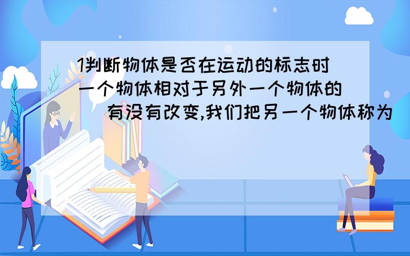 1判断物体是否在运动的标志时一个物体相对于另外一个物体的（ 有没有改变,我们把另一个物体称为（ ）1判断物体是否在运动的标志时一个物体相对于另外一个物体的（ 有没有改变,我们把