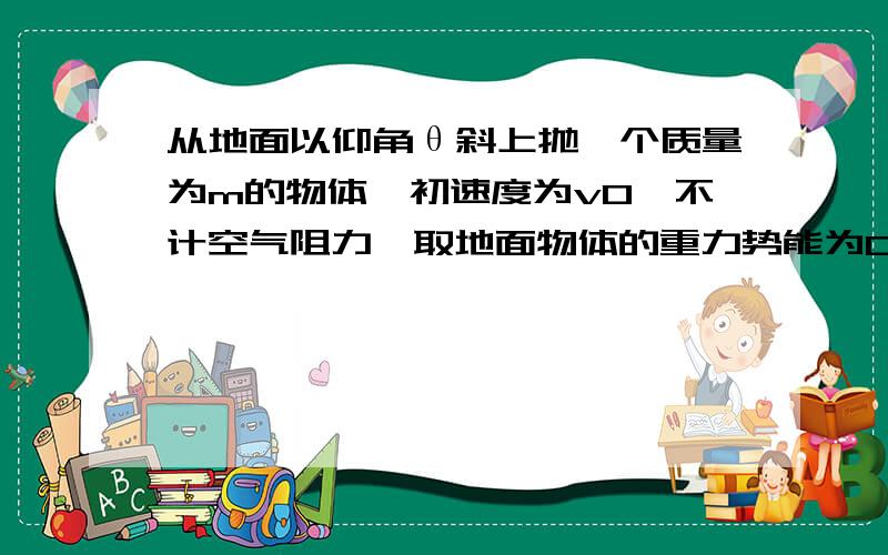 从地面以仰角θ斜上抛一个质量为m的物体,初速度为v0,不计空气阻力,取地面物体的重力势能为0,当物体的重力势能是其动能3倍时,求:离地面的高度..