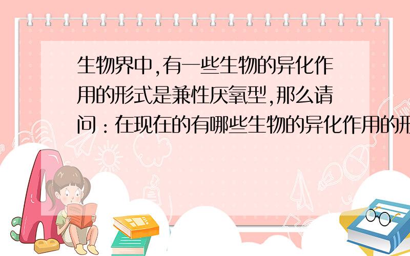 生物界中,有一些生物的异化作用的形式是兼性厌氧型,那么请问：在现在的有哪些生物的异化作用的形式是兼性厌氧型? 注：①最好在回答中指出那些类别的生物的异化作用的形式是兼性厌氧