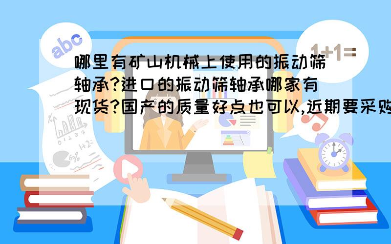 哪里有矿山机械上使用的振动筛轴承?进口的振动筛轴承哪家有现货?国产的质量好点也可以,近期要采购