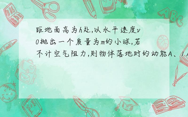 距地面高为h处,以水平速度v0抛出一个质量为m的小球,若不计空气阻力,则物体落地时的动能A、1/2mv0^2+mghB1/2mv0^2C1/2mv0^2-mghDmgh为什么是A啊,根据机械能守恒定律不是应该选D吗?