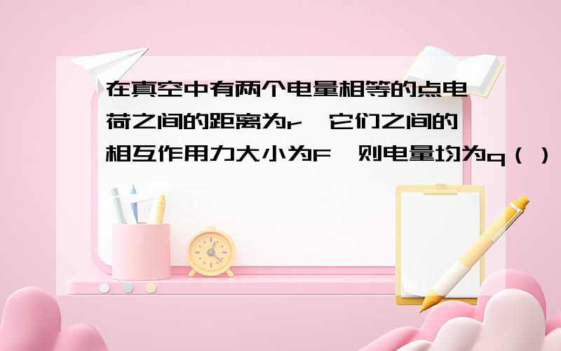 在真空中有两个电量相等的点电荷之间的距离为r,它们之间的相互作用力大小为F,则电量均为q（）（用F、r和k表示）.若保持距离r不变,要使作用力大小变为9F,则电量须同时增加到原来的（）