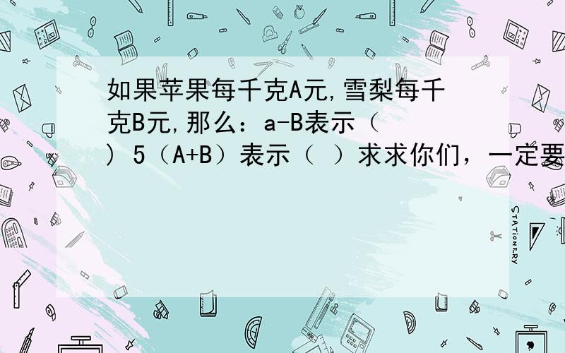 如果苹果每千克A元,雪梨每千克B元,那么：a-B表示（ ) 5（A+B）表示（ ）求求你们，一定要帮我，明天就要交了。