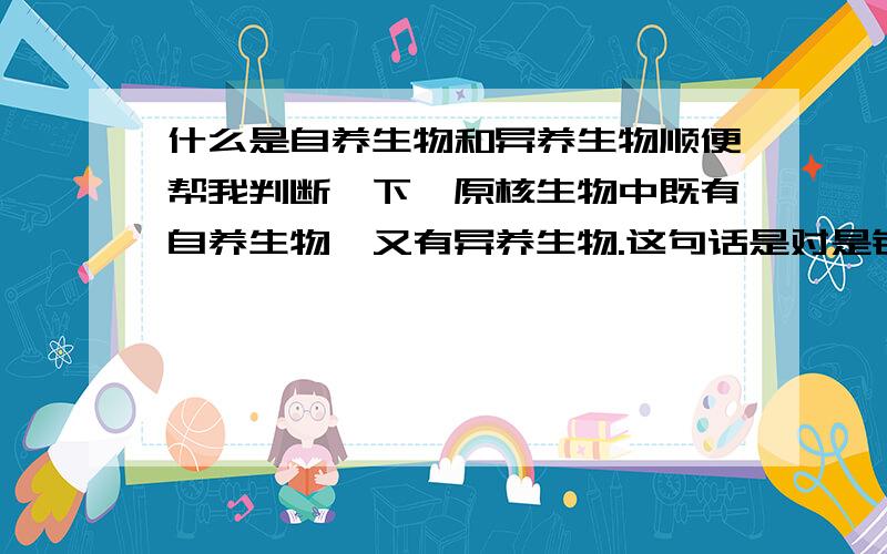 什么是自养生物和异养生物顺便帮我判断一下,原核生物中既有自养生物,又有异养生物.这句话是对是错.